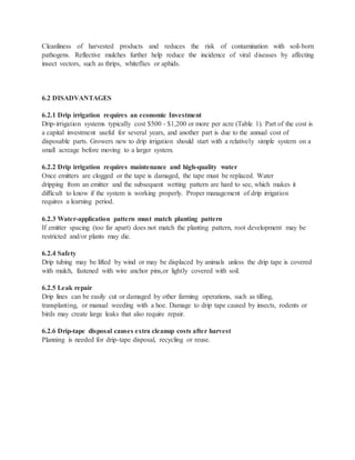 Cleanliness of harvested products and reduces the risk of contamination with soil-born
pathogens. Reflective mulches further help reduce the incidence of viral diseases by affecting
insect vectors, such as thrips, whiteflies or aphids.
6.2 DISADVANTAGES
6.2.1 Drip irrigation requires an economic Investment
Drip-irrigation systems typically cost $500 - $1,200 or more per acre (Table 1). Part of the cost is
a capital investment useful for several years, and another part is due to the annual cost of
disposable parts. Growers new to drip irrigation should start with a relatively simple system on a
small acreage before moving to a larger system.
6.2.2 Drip irrigation requires maintenance and high-quality water
Once emitters are clogged or the tape is damaged, the tape must be replaced. Water
dripping from an emitter and the subsequent wetting pattern are hard to see, which makes it
difficult to know if the system is working properly. Proper management of drip irrigation
requires a learning period.
6.2.3 Water-application pattern must match planting pattern
If emitter spacing (too far apart) does not match the planting pattern, root development may be
restricted and/or plants may die.
6.2.4 Safety
Drip tubing may be lifted by wind or may be displaced by animals unless the drip tape is covered
with mulch, fastened with wire anchor pins,or lightly covered with soil.
6.2.5 Leak repair
Drip lines can be easily cut or damaged by other farming operations, such as tilling,
transplanting, or manual weeding with a hoe. Damage to drip tape caused by insects, rodents or
birds may create large leaks that also require repair.
6.2.6 Drip-tape disposal causes extra cleanup costs after harvest
Planning is needed for drip-tape disposal, recycling or reuse.
 