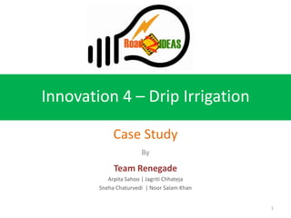 Innovation 4 – Drip Irrigation

             Case Study
                       By

             Team Renegade
           Arpita Sahoo | Jagriti Chhateja
        Sneha Chaturvedi | Noor Salam Khan


                                             1
 