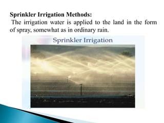 Sprinkler Irrigation Methods:
The irrigation water is applied to the land in the form
of spray, somewhat as in ordinary rain.
 