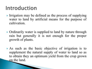  Irrigation may be defined as the process of supplying
water to land by artificial means for the purpose of
cultivation.
 Ordinarily water is supplied to land by nature through
rain but generally it is not enough for the proper
growth of plants.
 As such as the basic objective of irrigation is to
supplement the natural supply of water to land so as
to obtain they an optimum yield from the crop grown
on the land.
 