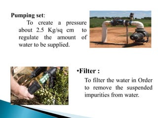Pumping set:
To create a pressure
about 2.5 Kg/sq cm to
regulate the amount of
water to be supplied.
•Filter :
To filter the water in Order
to remove the suspended
impurities from water.
 