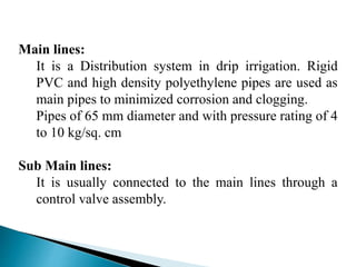 Main lines:
It is a Distribution system in drip irrigation. Rigid
PVC and high density polyethylene pipes are used as
main pipes to minimized corrosion and clogging.
Pipes of 65 mm diameter and with pressure rating of 4
to 10 kg/sq. cm
Sub Main lines:
It is usually connected to the main lines through a
control valve assembly.
 