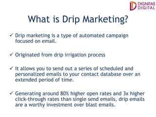 What is Drip Marketing?
Drip marketing is a type of automated campaign
focused on email.
Originated from drip irrigation process
It allows you to send out a series of scheduled and
personalized emails to your contact database over an
extended period of time.
Generating around 80% higher open rates and 3x higher
click-through rates than single send emails, drip emails
are a worthy investment over blast emails.