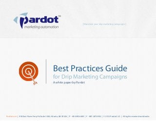 [ Maximize your drip marketing campaigns ]




                                                   Best Practices Guide
                                                   for Drip Marketing Campaigns
                                                   A white paper by Pardot




Pardot.com | 950 East Paces Ferry Rd Suite 3300, Atlanta, GA 30326 | P - 404.492.6845 | F - 887.287.8952 | © 2012 Pardot LLC. | All rights reserved worldwide.
 