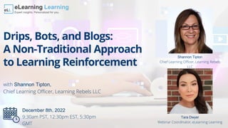 Drips, Bots, and Blogs:
A Non-Traditional Approach
to Learning Reinforcement
with Shannon Tipton,
Chief Learning Officer, Learning Rebels LLC
Tara Dwyer
Webinar Coordinator, eLearning Learning
Shannon Tipton
Chief Learning Officer, Learning Rebels
LLC
December 8th, 2022
9:30am PST, 12:30pm EST, 5:30pm
GMT
 