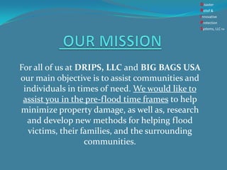 For all of us at DRIPS, LLC and BIG BAGS USA
our main objective is to assist communities and
individuals in times of need. We would like to
assist you in the pre-flood time frames to help
minimize property damage, as well as, research
and develop new methods for helping flood
victims, their families, and the surrounding
communities.
Disaster
Relief &
Innovative
Protection
Systems, LLCTM
 