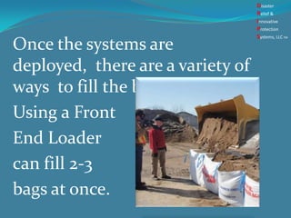 Once the systems are
deployed, there are a variety of
ways to fill the bags .
Using a Front
End Loader
can fill 2-3
bags at once.
Disaster
Relief &
Innovative
Protection
Systems, LLCTM
 