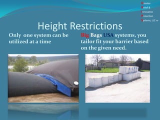 Height Restrictions
Only one system can be
utilized at a time
Big Bags USA systems, you
tailor fit your barrier based
on the given need.
Disaster
Relief &
Innovative
Protection
Systems, LLCTM
 