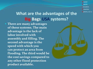 What are the advantages of the
Big Bags USA systems?
 There are many advantages
of these systems. The main
advantage is the lack of
labor involved with
assembly and filling. The
second advantage is the
speed with which you
can protect an area from
flooding. The third would be
the cost savings compared to
any other flood protection
product available.
Disaster
Relief &
Innovative
Protection
Systems, LLCTM
 