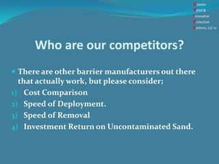 Who are our competitors?
 There are other barrier manufacturers out there
that actually work, but please consider;
1) Cost Comparison
2) Speed of Deployment.
3) Speed of Removal
4) Investment Return on Uncontaminated Sand.
Disaster
Relief &
Innovative
Protection
Systems, LLCTM
 