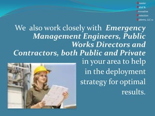 We also work closely with Emergency
Management Engineers, Public
Works Directors and
Contractors, both Public and Private
in your area to help
in the deployment
strategy for optimal
results.
Disaster
Relief &
Innovative
Protection
Systems, LLCTM
 