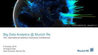 Big Data Analytics @ Munich Re
VIII. International Istanbul Insurance Conference
6 October 2016
Irmingard Eder
Data Scientist, Munich Re
Center for International Earth Science Information Network - CIESIN - Columbia University. 2016. Gridded Population of the World,
Version 4 (GPWv4): Population Count. Palisades, NY: NASA Socioeconomic Data and Applications Center (SEDAC).
 