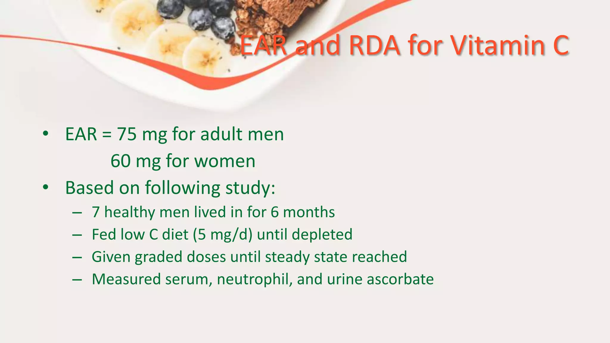 EAR and RDA for Vitamin C
• EAR = 75 mg for adult men
60 mg for women
• Based on following study:
– 7 healthy men lived in for 6 months
– Fed low C diet (5 mg/d) until depleted
– Given graded doses until steady state reached
– Measured serum, neutrophil, and urine ascorbate
 