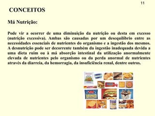 11
CONCEITOS
Má Nutrição:
Pode vir a ocorrer de uma diminuição da nutrição ou desta em excesso
(nutrição excessiva). Ambas são causadas por um desequilíbrio entre as
necessidades essenciais de nutrientes do organismo e a ingestão dos mesmos.
A desnutrição pode ser decorrente também da ingestão inadequada devida a
uma dieta ruim ou à má absorção intestinal da utilização anormalmente
elevada de nutrientes pelo organismo ou da perda anormal de nutrientes
através da diarreia, da hemorragia, da insuficiência renal, dentre outros.
 