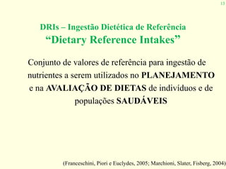 13
DRIs – Ingestão Dietética de Referência  
“Dietary Reference Intakes”
Conjunto de valores de referência para ingestão de
nutrientes a serem utilizados no PLANEJAMENTO
e na AVALIAÇÃO DE DIETAS de indivíduos e de
populações SAUDÁVEIS
(Franceschini, Piori e Euclydes, 2005; Marchioni, Slater, Fisberg, 2004)
 