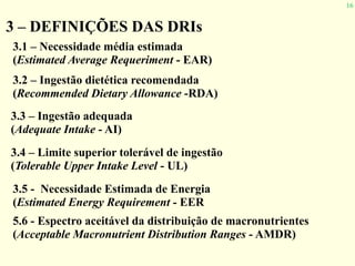 16
3 – DEFINIÇÕES DAS DRIs
3.1 – Necessidade média estimada
(Estimated Average Requeriment - EAR)
3.2 – Ingestão dietética recomendada
(Recommended Dietary Allowance -RDA)
3.3 – Ingestão adequada
(Adequate Intake - AI)
3.4 – Limite superior tolerável de ingestão
(Tolerable Upper Intake Level - UL)
3.5 - Necessidade Estimada de Energia
(Estimated Energy Requirement - EER
5.6 - Espectro aceitável da distribuição de macronutrientes
(Acceptable Macronutrient Distribution Ranges - AMDR)
 