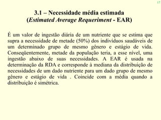 17
3.1 – Necessidade média estimada
(Estimated Average Requeriment - EAR)
É um valor de ingestão diária de um nutriente que se estima que
supra a necessidade de metade (50%) dos indivíduos saudáveis de
um determinado grupo de mesmo gênero e estágio de vida.
Conseqüentemente, metade da população teria, a esse nível, uma
ingestão abaixo de suas necessidades. A EAR é usada na
determinação da RDA e corresponde à mediana da distribuição de
necessidades de um dado nutriente para um dado grupo de mesmo
gênero e estágio de vida . Coincide com a média quando a
distribuição é simétrica.
 
