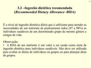 19
3.2 –Ingestão dietética recomendada
(Recommended Dietary Allowance -RDA)
É o nível de ingestão dietética diária que é suficiente para atender as
necessidades de um nutriente de praticamente todos (97 a 98%) os
indivíduos saudáveis de um determinado grupo de mesmo gênero e
estágio de vida.
Observação:
• A RDA de um nutriente é um valor a ser usado como meta de
ingestão dietética para indivíduos saudáveis. Não deve ser utilizada
para avaliar as dietas de indivíduos ou grupos ou para planejar dieta
de grupos.
 