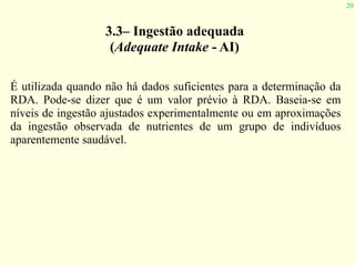 20
3.3– Ingestão adequada
(Adequate Intake - AI)
É utilizada quando não há dados suficientes para a determinação da
RDA. Pode-se dizer que é um valor prévio à RDA. Baseia-se em
níveis de ingestão ajustados experimentalmente ou em aproximações
da ingestão observada de nutrientes de um grupo de indivíduos
aparentemente saudável.
 
