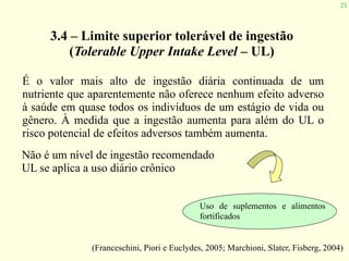 21
3.4 – Limite superior tolerável de ingestão
(Tolerable Upper Intake Level – UL)
É o valor mais alto de ingestão diária continuada de um
nutriente que aparentemente não oferece nenhum efeito adverso
à saúde em quase todos os indivíduos de um estágio de vida ou
gênero. À medida que a ingestão aumenta para além do UL o
risco potencial de efeitos adversos também aumenta.
Não é um nível de ingestão recomendado
UL se aplica a uso diário crônico
(Franceschini, Piori e Euclydes, 2005; Marchioni, Slater, Fisberg, 2004)
Uso de suplementos e alimentos
fortificados
 