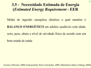 22
3.5 - Necessidade Estimada de Energia 
(Estimated Energy Requirement - EER
Média de ingestão energética dietética a qual mantém o
BALANÇO ENERGÉTICO em adultos saudáveis com idade,
sexo, peso, altura e nível de atividade física de acordo com um
bom estado de saúde
(Costa e Oliveira, 2008; Franceschini, Piori e Euclydes, 2005; Marchioni, Slater, Fisberg, 2004)
 