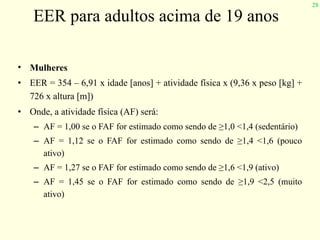 28
EER para adultos acima de 19 anos
• Mulheres
• EER = 354 – 6,91 x idade [anos] + atividade física x (9,36 x peso [kg] +
726 x altura [m])
• Onde, a atividade física (AF) será:
– AF = 1,00 se o FAF for estimado como sendo de ≥1,0 <1,4 (sedentário)
– AF = 1,12 se o FAF for estimado como sendo de ≥1,4 <1,6 (pouco
ativo)
– AF = 1,27 se o FAF for estimado como sendo de ≥1,6 <1,9 (ativo)
– AF = 1,45 se o FAF for estimado como sendo de ≥1,9 <2,5 (muito
ativo)
 
