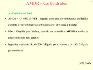 31
AMDR – Carboidratos
• AMDR = 45- 65% do VET - ingestão acentuada de carboidratos ou lipídios
aumenta o risco de doenças cardiovasculares, obesidade e diabetes
• RDA- 130g/dia para adultos, baseado na quantidade MÍNIMA média de
glicose utilizada pelo cérebro
• Ingestões medianas são de 200- 330g/dia para homens e de 180- 230g/dia
para mulheres
(IOM, 2002)
A - Carboidrato Total
 
