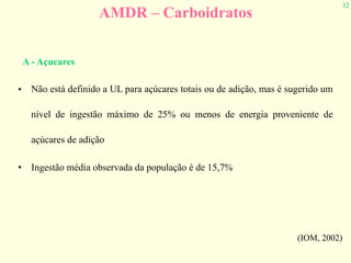 32
AMDR – Carboidratos
• Não está definido a UL para açúcares totais ou de adição, mas é sugerido um
nível de ingestão máximo de 25% ou menos de energia proveniente de
açúcares de adição
• Ingestão média observada da população é de 15,7%
(IOM, 2002)
A - Açucares
 