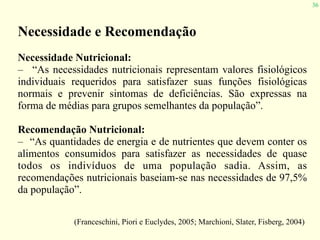 36
Necessidade e Recomendação
Necessidade Nutricional:
– “As necessidades nutricionais representam valores fisiológicos
individuais requeridos para satisfazer suas funções fisiológicas
normais e prevenir sintomas de deficiências. São expressas na
forma de médias para grupos semelhantes da população”.
Recomendação Nutricional:
– “As quantidades de energia e de nutrientes que devem conter os
alimentos consumidos para satisfazer as necessidades de quase
todos os indivíduos de uma população sadia. Assim, as
recomendações nutricionais baseiam-se nas necessidades de 97,5%
da população”.
(Franceschini, Piori e Euclydes, 2005; Marchioni, Slater, Fisberg, 2004)
 
