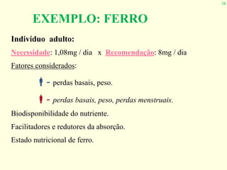38
Indivíduo adulto:
Necessidade: 1,08mg / dia x Recomendação: 8mg / dia
Fatores considerados:
!- perdas basais, peso.
"- perdas basais, peso, perdas menstruais.
Biodisponibilidade do nutriente.
Facilitadores e redutores da absorção.
Estado nutricional de ferro.
EXEMPLO: FERRO
 