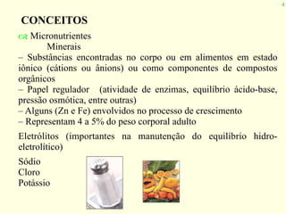 4
CONCEITOS
! Micronutrientes
Minerais
– Substâncias encontradas no corpo ou em alimentos em estado
iônico (cátions ou ânions) ou como componentes de compostos
orgânicos
– Papel regulador (atividade de enzimas, equilíbrio ácido-base,
pressão osmótica, entre outras)
– Alguns (Zn e Fe) envolvidos no processo de crescimento
– Representam 4 a 5% do peso corporal adulto
Eletrólitos (importantes na manutenção do equilíbrio hidro-
eletrolítico)
Sódio
Cloro
Potássio
 