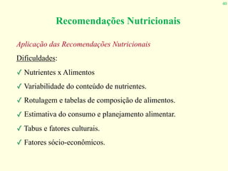 40
Recomendações Nutricionais
Aplicação das Recomendações Nutricionais
Dificuldades:
✓ Nutrientes x Alimentos
✓ Variabilidade do conteúdo de nutrientes.
✓ Rotulagem e tabelas de composição de alimentos.
✓ Estimativa do consumo e planejamento alimentar.
✓ Tabus e fatores culturais.
✓ Fatores sócio-econômicos.
 