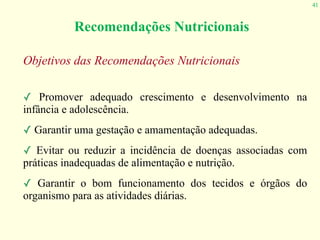 41
Recomendações Nutricionais
Objetivos das Recomendações Nutricionais
✓ Promover adequado crescimento e desenvolvimento na
infância e adolescência.
✓ Garantir uma gestação e amamentação adequadas.
✓ Evitar ou reduzir a incidência de doenças associadas com
práticas inadequadas de alimentação e nutrição.
✓ Garantir o bom funcionamento dos tecidos e órgãos do
organismo para as atividades diárias.
 
