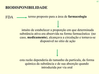 43
FDA termo proposto para a área de farmacologia
BIODISPONIBILIDADE
intuito de estabelecer a proporção em que determinada
substância ativa era absorvida na forma farmacêutica (no
caso, medicamento), alcançava a circulação e tornava-se
disponível no sítio de ação
esta razão dependeria do tamanho da partícula, da forma
química da substância e de sua absorção quando
introduzida por via oral
 