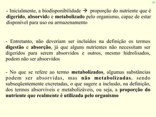 45
- Inicialmente, a biodisponibilidade " proporção do nutriente que é
digerido, absorvido e metabolizado pelo organismo, capaz de estar
disponível para uso ou armazenamento
- Entretanto, não deveriam ser incluídos na definição os termos
digestão e absorção, já que alguns nutrientes não necessitam ser
digeridos para serem absorvidos e outros, mesmo hidrolisados,
podem não ser absorvidos
- No que se refere ao termo metabolizados, algumas substâncias
podem ser absorvidas, mas não metabolizadas, sendo
subseqüentemente excretadas, o que sugere a inclusão, na definição,
dos termos absorvíveis e metabolizáveis, ou seja, a proporção do
nutriente que realmente é utilizada pelo organismo
 