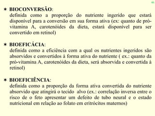 46
✶ BIOCONVERSÃO:
definida como a proporção do nutriente ingerido que estará
disponível para a conversão em sua forma ativa (ex: quanto de pró-
vitamina A, carotenóides da dieta, estará disponível para ser
convertido em retinol)
✶ BIOEFICÁCIA:
definida como a eficiência com a qual os nutrientes ingeridos são
absorvidos e convertidos à forma ativa do nutriente ( ex.: quanto da
pró-vitamina A, carotenóides da dieta, será absorvida e convertida à
retinol)
✶ BIOEFICIÊNCIA:
definida como a proporção da forma ativa convertida do nutriente
absorvido que atingirá o tecido alvo (ex.: correlação inversa entre o
risco de o feto apresentar um defeito de tubo neural e o estado
nutricional em relação ao folato em eritrócitos maternos)
 