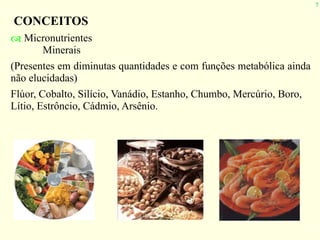 7
CONCEITOS
! Micronutrientes
Minerais
(Presentes em diminutas quantidades e com funções metabólica ainda
não elucidadas)
Flúor, Cobalto, Silício, Vanádio, Estanho, Chumbo, Mercúrio, Boro,
Lítio, Estrôncio, Cádmio, Arsênio.
 