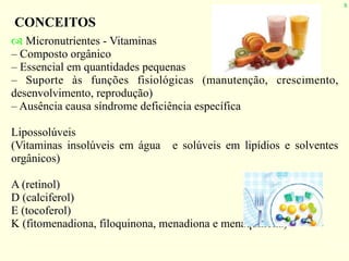 8
CONCEITOS
! Micronutrientes - Vitaminas
– Composto orgânico
– Essencial em quantidades pequenas
– Suporte às funções fisiológicas (manutenção, crescimento,
desenvolvimento, reprodução)
– Ausência causa síndrome deficiência específica
Lipossolúveis
(Vitaminas insolúveis em água e solúveis em lipídios e solventes
orgânicos)
A (retinol)
D (calciferol)
E (tocoferol)
K (fitomenadiona, filoquinona, menadiona e menaquinona)
 