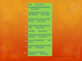 1-. Ben - - Ver Letra
    Greatest Show On Earth -
 2-. - Ver Letra

       People Make The World
 3-.
       Go 'Round - - Ver Letra

       We've Got A Good Thing
 4-.
       Going - - Ver Letra

       Everybody's Somebody's
 5-.
       Fool - - Ver Letra

 6-. My Girl - - Ver Letra

       What Goes Around Comes
 7-.
       Around - - Ver Letra

       In Our Small Way - - Ver
 8-.
       Letra

       Shoo-Be-Doo-Be-Doo-Da-
 9-.
       Day - - Ver Letra

       You Can Cry On My
10-.
       Shoulder - - Ver Letra
 