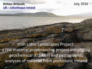 Irish Lithic Landscapes Project:
a raw material provenancing project integrating
geochemical (ED-XRF) and petrographic
analyses of material from prehistoric Ireland
July, 2016Killian Driscoll,
LIR – Lithotheque Ireland
 