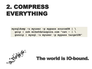 2. COMPRESS  EVERYTHINGmysqldump -u myuser -p mypasssourceDB| \gzip| sshmike@dataspora.com "cat - | \gunzip | mysql-u myuser -p mypasstargetDB"The world is IO-bound.