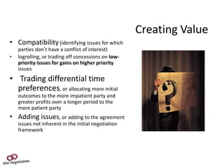 Creating Value
• Compatibility (identifying issues for which
    parties don’t have a conflict of interest)
•   logrolling, or trading off concessions on low-
    priority issues for gains on higher priority
    issues
• Trading differential time
  preferences, or allocating more initial
    outcomes to the more impatient party and
    greater profits over a longer period to the
    more patient party
• Adding issues, or adding to the agreement
    issues not inherent in the initial negotiation
    framework
 