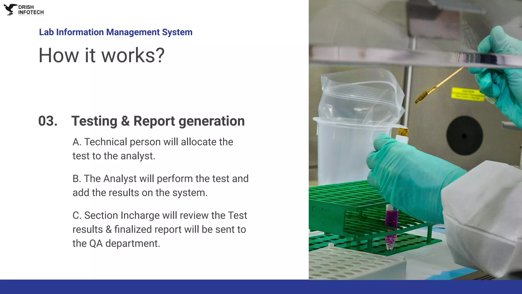 A. Technical person will allocate the
test to the analyst.
B. The Analyst will perform the test and
add the results on the system.
C. Section Incharge will review the Test
results & ﬁnalized report will be sent to
the QA department.
Lab Information Management System
How it works?
03. Testing & Report generation
 