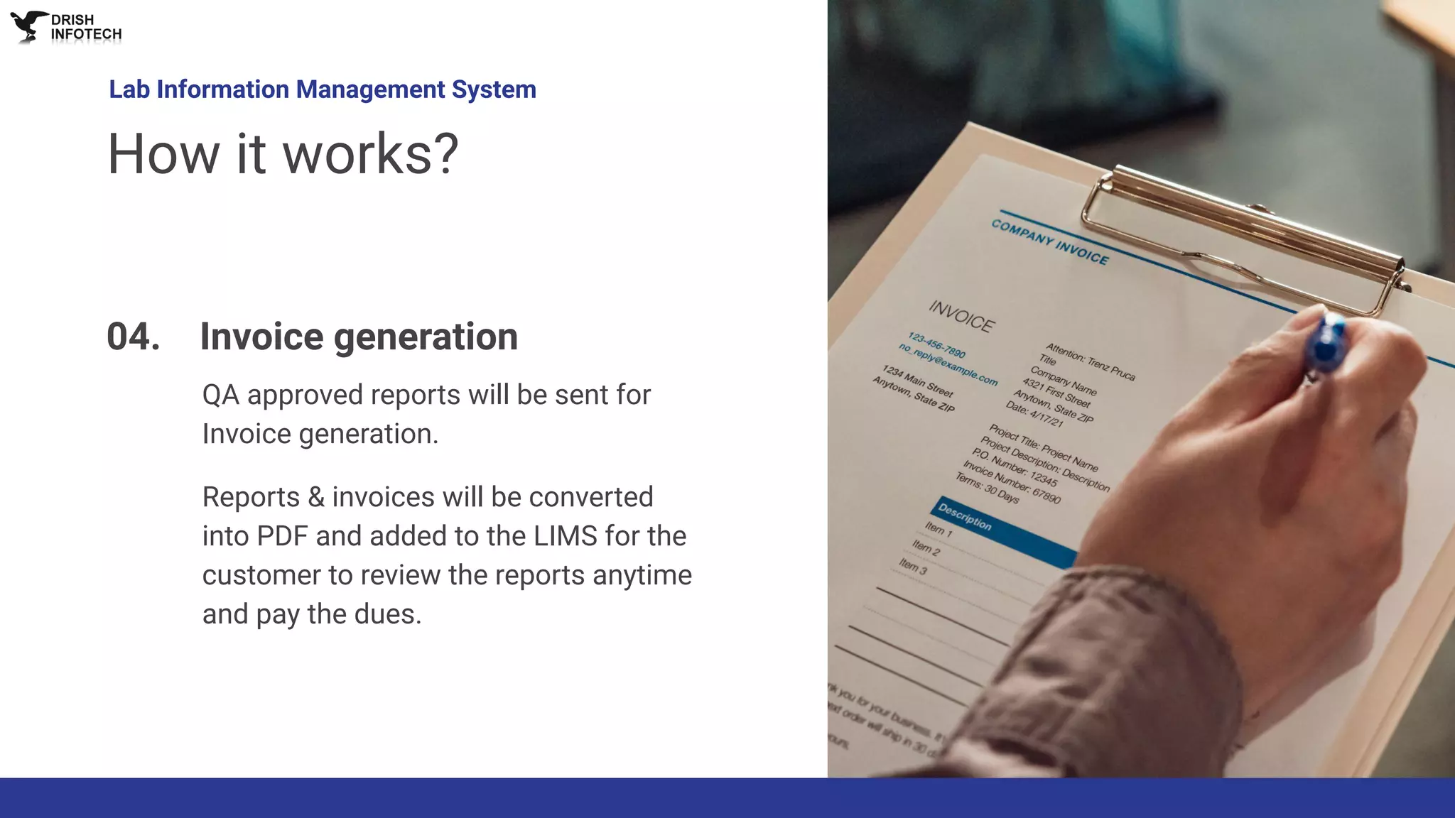 Lab Information Management System
How it works?
04. Invoice generation
QA approved reports will be sent for
Invoice generation.
Reports & invoices will be converted
into PDF and added to the LIMS for the
customer to review the reports anytime
and pay the dues.
 