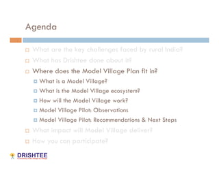 Agenda

    What are the key challenges faced by rural India?
    What has Drishtee done about it?
    Where does the Model Village Plan fit in?
       What is a Model Village?
       What is the Model Village ecosystem?

       How will the Model Village work?

       Model Village Pilot: Observations

       Model Village Pilot: Recommendations & Next Steps

    What impact will Model Village deliver?
    How you can participate?
 