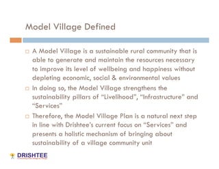 Model Village Defined

    A Model Village is a sustainable rural community that is
     able to generate and maintain the resources necessary
     to improve its level of wellbeing and happiness without
     depleting economic, social & environmental values
    In doing so, the Model Village strengthens the
     sustainability pillars of “Livelihood”, “Infrastructure” and
     “Services”
    Therefore, the Model Village Plan is a natural next step
     in line with Drishtee’s current focus on “Services” and
     presents a holistic mechanism of bringing about
     sustainability of a village community unit
 