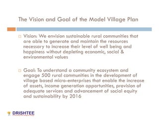 The Vision and Goal of the Model Village Plan

    Vision: We envision sustainable rural communities that
     are able to generate and maintain the resources
     necessary to increase their level of well being and
     happiness without depleting economic, social &
     environmental values

    Goal: To understand a community ecosystem and
     engage 500 rural communities in the development of
     village based micro-enterprises that enable the increase
     of assets, income generation opportunities, provision of
     adequate services and advancement of social equity
     and sustainability by 2016
 