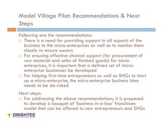 Model Village Pilot: Recommendations & Next
Steps
Following are the recommendations:
  There is a need for providing support in all aspects of the
   business to the micro-enterprises as well as to monitor them
   closely to ensure success
  For ensuring effective channel support (for procurement of
   raw material and sales of finished goods) for micro-
   enterprises, it is important that a defined set of micro-
   enterprise businesses be developed
  For helping first-time entrepreneurs as well as SHGs to start
   up a micro-enterprise, the micro-enterprise business idea
   needs to be de-risked
Next steps:
  For addressing the above recommendations, it is proposed
   to develop a bouquet of ‘business-in-a-box’ franchisee
   model that can be offered to new entrepreneurs and SHGs
 