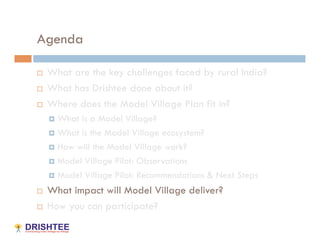 Agenda

    What are the key challenges faced by rural India?
    What has Drishtee done about it?
    Where does the Model Village Plan fit in?
       What is a Model Village?
       What is the Model Village ecosystem?

       How will the Model Village work?

       Model Village Pilot: Observations

       Model Village Pilot: Recommendations & Next Steps

    What impact will Model Village deliver?
    How you can participate?
 