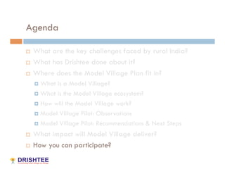 Agenda

    What are the key challenges faced by rural India?
    What has Drishtee done about it?
    Where does the Model Village Plan fit in?
       What is a Model Village?
       What is the Model Village ecosystem?

       How will the Model Village work?

       Model Village Pilot: Observations

       Model Village Pilot: Recommendations & Next Steps

    What impact will Model Village deliver?
    How you can participate?
 